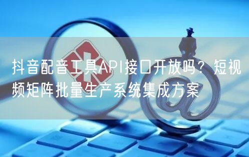 抖音配音工具API接口开放吗?短视频矩阵批量生产系统集成方案