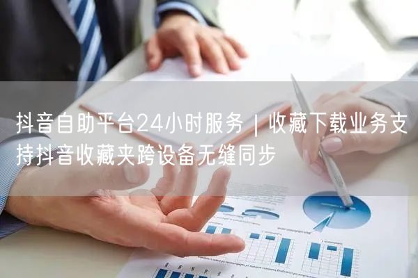 抖音自助平台24小时服务|收藏下载业务支持抖音收藏夹跨设备无缝同步