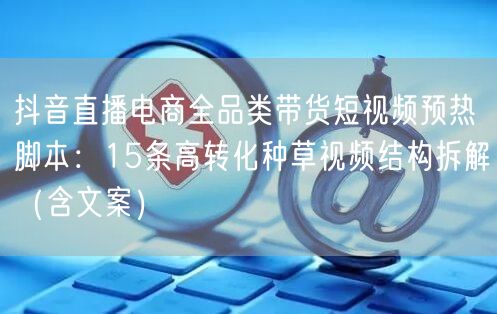 抖音直播电商全品类带货短视频预热脚本:15条高转化种草视频结构拆解(含文案)