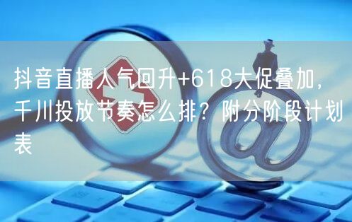 抖音直播人气回升+618大促叠加,千川投放节奏怎么排?附分阶段计划表