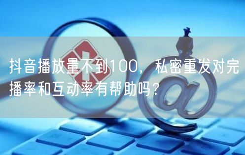 抖音播放量不到100,私密重发对完播率和互动率有帮助吗?