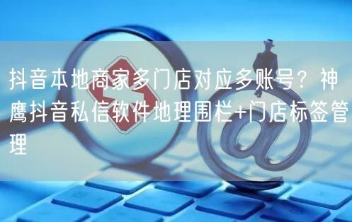 抖音本地商家多门店对应多账号?神鹰抖音私信软件地理围栏+门店标签管理