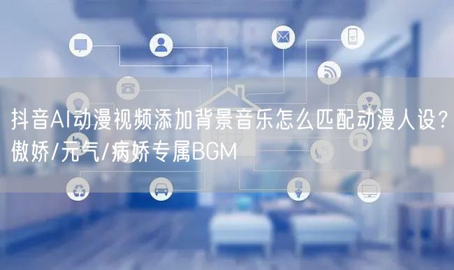 抖音AI动漫视频添加背景音乐怎么匹配动漫人设?傲娇/元气/病娇专属BGM