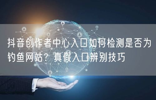 抖音创作者中心入口如何检测是否为钓鱼网站?真假入口辨别技巧