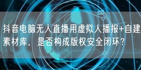 抖音电脑无人直播用虚拟人播报+自建素材库,是否构成版权安全闭环?
