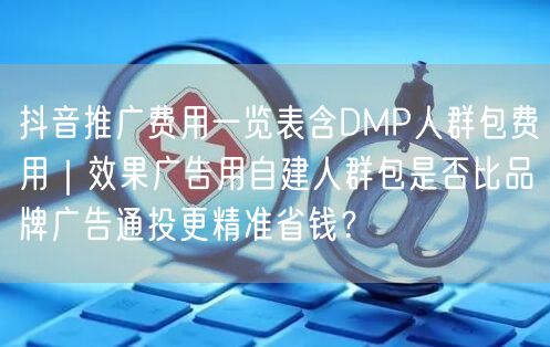 抖音推广费用一览表含DMP人群包费用|效果广告用自建人群包是否比品牌广告通投更精