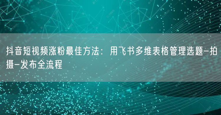 抖音短视频涨粉最佳方法:用飞书多维表格管理选题-拍摄-发布全流程