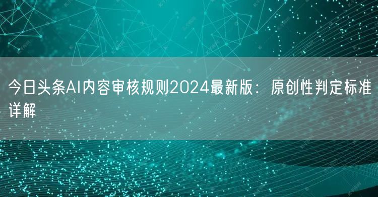 今日头条AI内容审核规则2024最新版:原创性判定标准详解