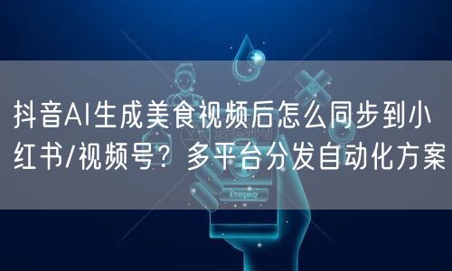 抖音AI生成美食视频后怎么同步到小红书/视频号?多平台分发自动化方案