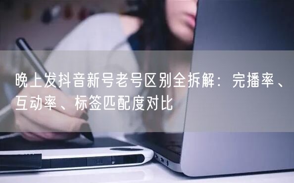 晚上发抖音新号老号区别全拆解：完播率、互动率、标签匹配度对比