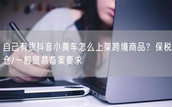 自己有货抖音小黄车怎么上架跨境商品?保税仓/一般贸易备案要求