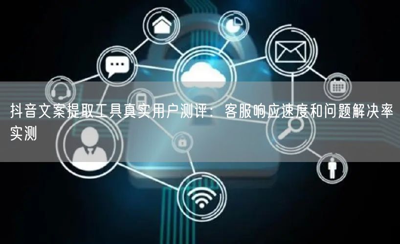 抖音文案提取工具真实用户测评：客服响应速度和问题解决率实测