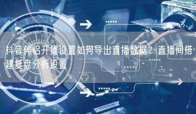 抖音伴侣开播设置如何导出直播数据?直播间搭建复盘分析设置