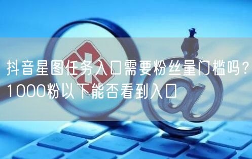 抖音星图任务入口需要粉丝量门槛吗?1000粉以下能否看到入口