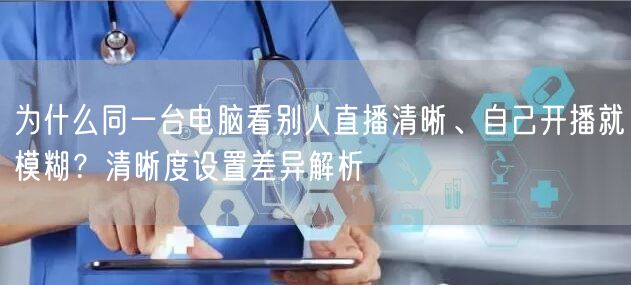为什么同一台电脑看别人直播清晰、自己开播就模糊?清晰度设置差异解析
