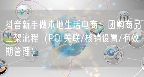 抖音新手做本地生活电商:团购商品上架流程(POI关联/核销设置/有效期管理)