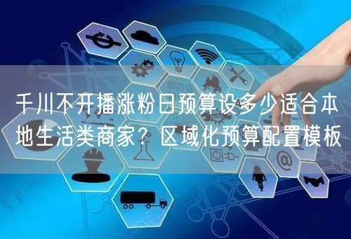 千川不开播涨粉日预算设多少适合本地生活类商家?区域化预算配置模板