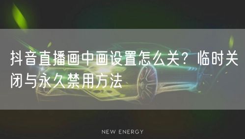 抖音直播画中画设置怎么关?临时关闭与永久禁用方法