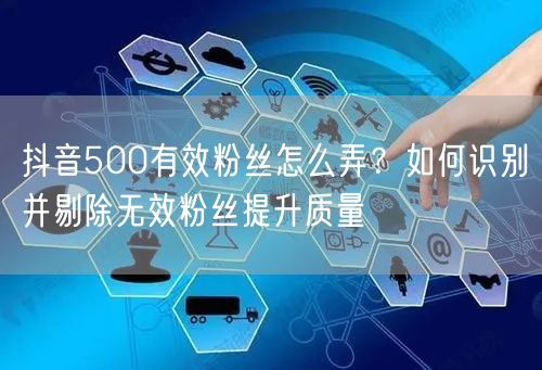 抖音500有效粉丝怎么弄?如何识别并剔除无效粉丝提升质量