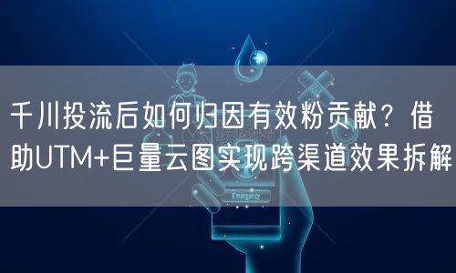 千川投流后如何归因有效粉贡献?借助UTM+巨量云图实现跨渠道效果拆解