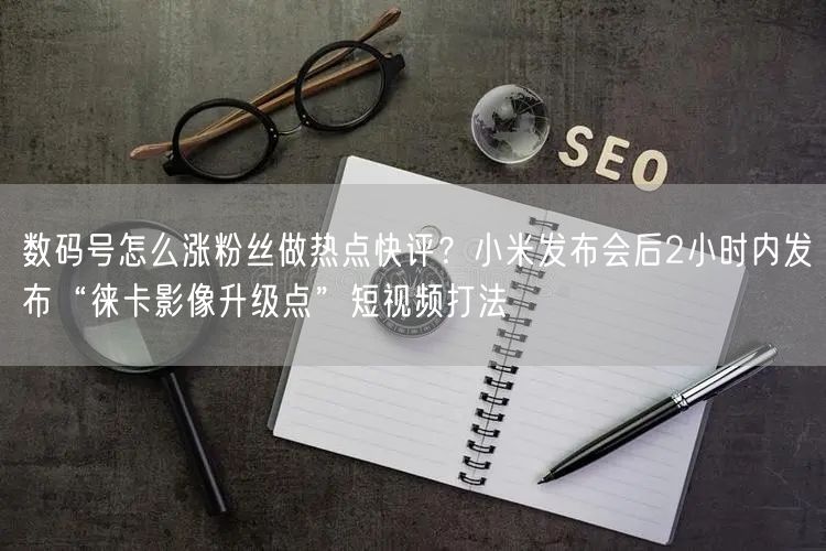 数码号怎么涨粉丝做热点快评?小米发布会后2小时内发布“徕卡影像升级点”短视频打法