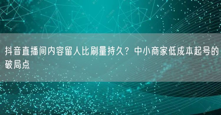 抖音直播间内容留人比刷量持久?中小商家低成本起号的破局点