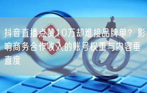 抖音直播点赞10万却难接品牌单?影响商务合作收入的账号权重与内容垂直度