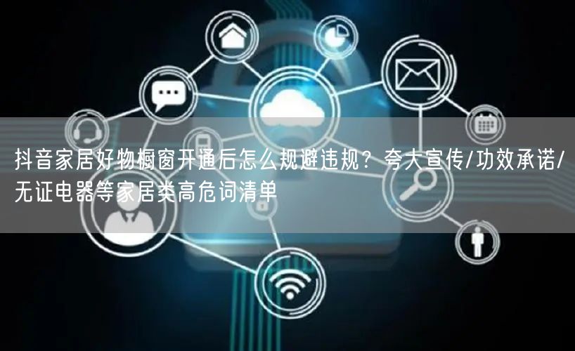 抖音家居好物橱窗开通后怎么规避违规?夸大宣传/功效承诺/无证电器等家居类高危词清