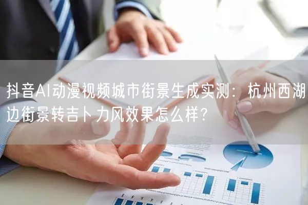 抖音AI动漫视频城市街景生成实测:杭州西湖边街景转吉卜力风效果怎么样?