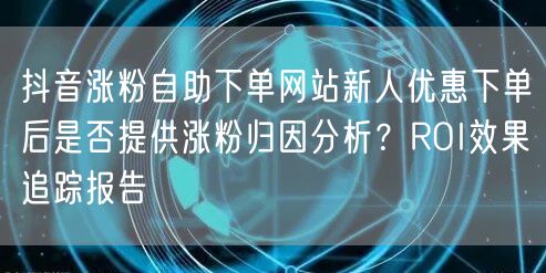 抖音涨粉自助下单网站新人优惠下单后是否提供涨粉归因分析?ROI效果追踪报告