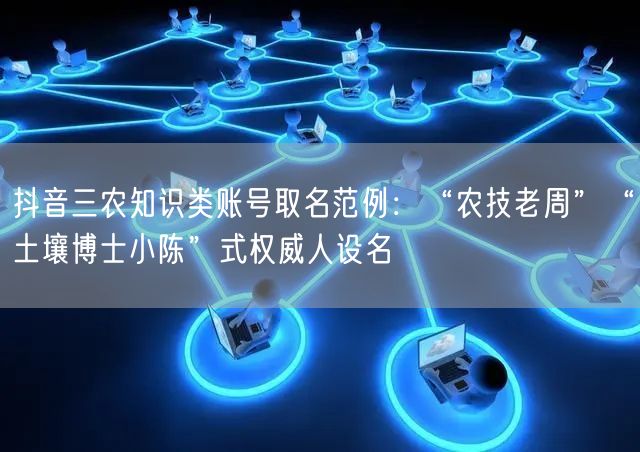 抖音三农知识类账号取名范例:“农技老周”“土壤博士小陈”式权威人设名