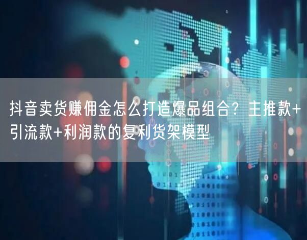 抖音卖货赚佣金怎么打造爆品组合?主推款+引流款+利润款的复利货架模型