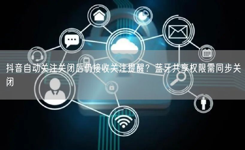 抖音自动关注关闭后仍接收关注提醒?蓝牙共享权限需同步关闭