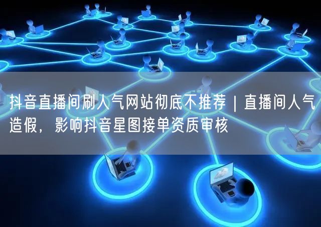 抖音直播间刷人气网站彻底不推荐|直播间人气造假,影响抖音星图接单资质审核