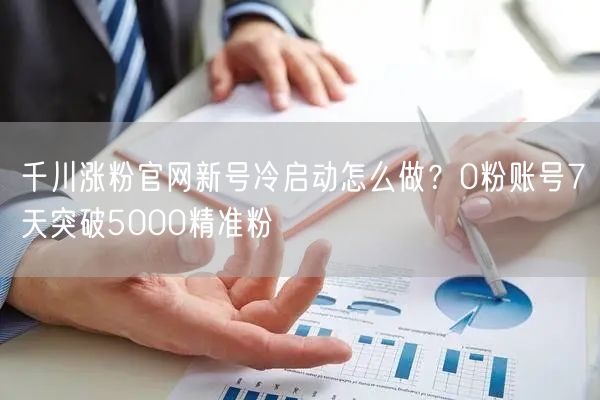 千川涨粉官网新号冷启动怎么做?0粉账号7天突破5000精准粉