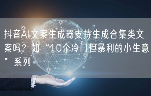抖音AI文案生成器支持生成合集类文案吗?如“10个冷门但暴利的小生意”系列