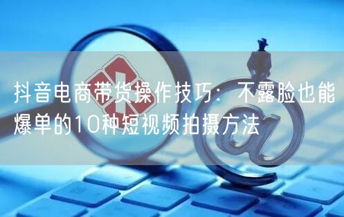 抖音电商带货操作技巧:不露脸也能爆单的10种短视频拍摄方法