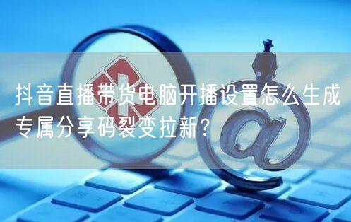 抖音直播带货电脑开播设置怎么生成专属分享码裂变拉新?