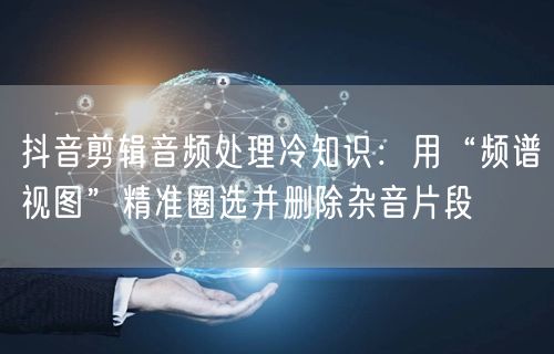 抖音剪辑音频处理冷知识:用“频谱视图”精准圈选并删除杂音片段