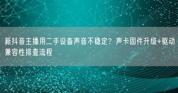新抖音主播用二手设备声音不稳定?声卡固件升级+驱动兼容性排查流程
