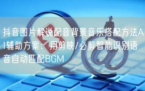 抖音图片解说配音背景音乐搭配方法AI辅助方案:用剪映/必剪智能识别语音自动匹配B
