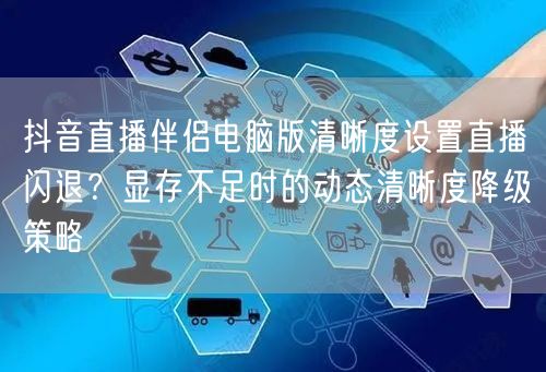 抖音直播伴侣电脑版清晰度设置直播闪退?显存不足时的动态清晰度降级策略