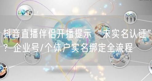 抖音直播伴侣开播提示“未实名认证”？企业号/个体户实名绑定全流程