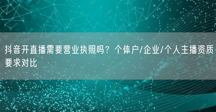 抖音开直播需要营业执照吗？个体户/企业/个人主播资质要求对比