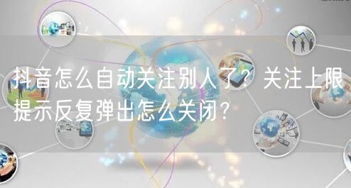 抖音怎么自动关注别人了?关注上限提示反复弹出怎么关闭?