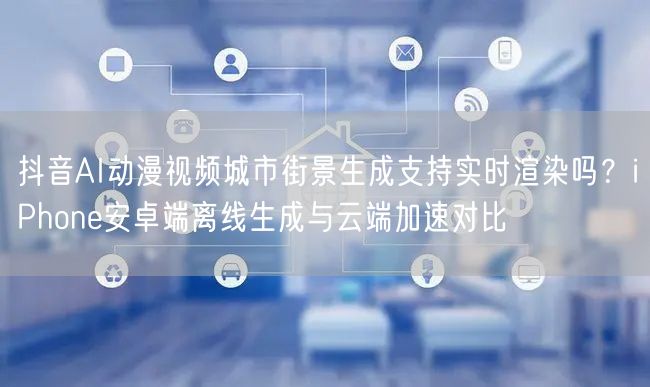 抖音AI动漫视频城市街景生成支持实时渲染吗?iPhone安卓端离线生成与云端加速