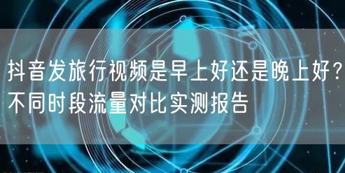 抖音发旅行视频是早上好还是晚上好?不同时段流量对比实测报告