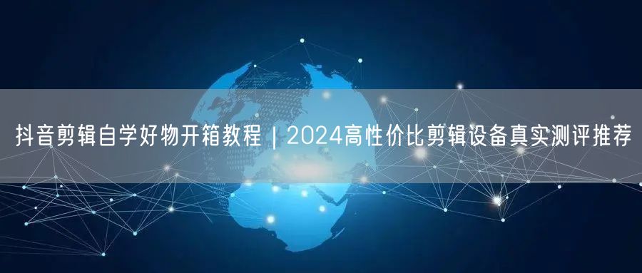 抖音剪辑自学好物开箱教程|2024高性价比剪辑设备真实测评推荐