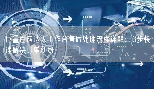 巨量百应达人工作台售后处理流程详解:3步快速解决订单纠纷