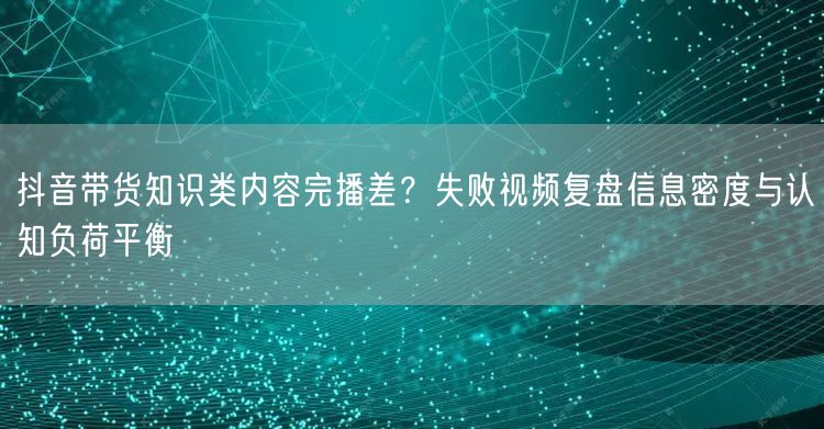 抖音带货知识类内容完播差?失败视频复盘信息密度与认知负荷平衡